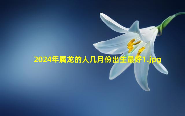 2024年属龙的人几月份出生最好_1